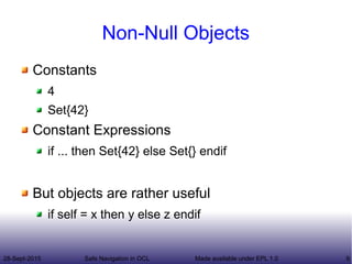 28-Sept-2015 Safe Navigation in OCL 9Made available under EPL 1.0
Non-Null Objects
Constants
4
Set{42}
Constant Expressions
if ... then Set{42} else Set{} endif
But objects are rather useful
if self = x then y else z endif
 