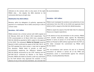 reflected on the contract refer to only seven of the eight
PRASA sites – this despite the BOQ attached to the
contracted referring to all eight sites.
Mobilisation fee (R20 million)
Montana, within his delegation of authority, approved the
payment of a mobilisation fee to SAFG amounting to 10% of
contract value.
Deviation – R47 million
PRASA entered into a formal contract with SAFG (signed on
20 February 2013 and 25 March 2013 respectively). The
CTPC recommended on 15 March 2013 that a deviation of
R40 341 400.89 be awarded to SAFG, subject to the approval
of the GCEO. The subsequent Notice to Proceed issued by
Mosholi to SAFG confirmed the award of R47 083 730.37. As
the FCIP awarded the initial contact, it also had to approve
this deviation. PRASA failed to provide us with any
documentation explaining the difference between the
R40 341 400.80 recommend by the CTPC meeting and the
R47 083 730.37 confirmed by Mosholi in the Notice to
Proceed. PRASA also failed to provide us with any submission
to the FCIP wherein they approved the variation. In the
absence of any of the said documentation, we conclude that
No recommendation
Deviation – R47 million
PRASA must investigate the existence and authenticity of any
submissions from the CTPC to the GCEO and approvals from
GCEO to FCIP in respect of the R40 341 400.80 deviation.
PRASA to report the award of the R47 083 730.37 to National
Treasury as irregular expenditure.
In the absence of any documentation to the contrary, PRASA
must consider disciplinary steps against Ms Matshidiso
Mosholi in terms of section 57 of the PFMA for issuing the
Notice to Proceed to SAFG without approval from the FCIP, as
this letter increased the commitment by PRASA with
R6 742 329.57.
The non-compliance with sections 50 and 51 is financial
misconduct as defined in section 83 of the PFMA and
disciplinary action is recommended against the relevant
officials, including Matshidiso Mosholi.
 