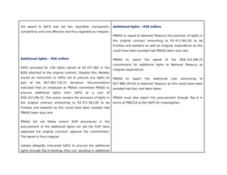 the award to SAFG was not fair, equitable, transparent,
competitive and cost effective and thus regarded as irregular.
Additional lights – R58 million
SAFG provided for 236 lights valued at R2 471 061 in the
BOQ attached to the original contract. Despite this, Matebu
issued an instruction to SAFG not to procure any lights as
part of the R47 083 730.37 deviation. Documentation
indicated that an employee at PRASA committed PRASA to
procure additional lights from SAFG at a cost of
R58 153 296.72. This action renders the provision of lights in
the original contract amounting to R2 471 061.00 to be
fruitless and wasteful as this could have been avoided had
PRASA taken due care.
PRASA did not follow correct SCM procedures in the
procurement of the additional lights nor did the FCIP (who
approved the original contract) approve the commitment.
The award is thus irregular.
Lebaka allegedly instructed SAFG to procure the additional
lights through Top 6 Holdings (Pty) Ltd, resulting in additional
Additional lights – R58 million
PRASA to report to National Treasury the provision of lights in
the original contract amounting to R2 471 061.00 to be
fruitless and wasteful as well as irregular expenditure as this
could have been avoided had PRASA taken due care.
PRASA to report the award of the R58 153 296.72
commitment for additional lights to National Treasury as
irregular expenditure.
PRASA to report the additional cost amounting to
R27 986 245.65 to National Treasury as this could have been
avoided had due care been taken.
PRASA must also report this procurement through Top 6 in
terms of PRECCA to the SAPS for investigation.
 