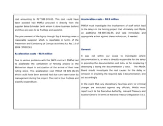 cost amounting to R27 986 245.65. This cost could have
been avoided had PRASA procured it directly from the
supplier Beka-Schreder (with whom it done business before)
and thus are seen to be fruitless and wasteful.
The procurement of the lights through Top 6 Holding raises a
reasonable suspicion which is reportable in terms of the
Prevention and Combating of Corrupt Activities Act, No. 12 of
2004 (‘PRECCA’)
Acceleration costs – R8.9 million
Due to various problems with the SAFG contract, PRASA had
to accelerate the completion of fencing project at the
Wolmerton depot in anticipation of the arrival of their new
rolling stock. This acceleration cost PRASA R8 909 342.95
which could have been avoided had due care been taken by
management during the project. The cost is thus fruitless and
wasteful expenditure.
Acceleration costs – R8.9 million
PRASA must investigate the involvement of staff which lead
to the delays in the fencing project that ultimately cost PRASA
an additional R8 909 342.95 and take immediate and
appropriate action against these individuals, if needed.
General:
It was not within our scope to investigate where
documentation is, or who is directly responsible for the delay
in providing the documentation and data, or for misplacing /
destroying / losing the documentation / data. The PRASA
Board should investigate the root causes for the delay or
omission in providing the required data / documentation; and
act accordingly.
In the event that any disciplinary hearings and / or criminal
charges are instituted against any officials, PRASA must
report such to the Executive Authority, relevant Treasury and
Auditor-General in terms of National Treasury Regulation 33.3.
 