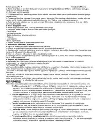 Texto Expositivo No 7

Pablo Zetina Moreno

a) Retire el vendaje de la extremidad y valore nuevamente la integridad de la piel 24 horas posteriores a la cirugía;
lubrique la extremidad afectada.
b) Coloque las medias elásticas.
c) Observe cada hora la adecuada posición de las medias, las cuales deben quedar perfectamente estiradas y llegar
hasta el muslo.
d) En caso de identificar pliegues y/o puntos de presión, las corrige. Si presenta enrojecimiento por presión retire las
medias por 30 minutos y lubrique con petrolatoy óxido de zinc. Vigile la zona hasta su recuperación.
e) Retire las medias elásticas una vez cada turno por 30 minutos, e inspeccione las condiciones de la piel y de la
extremidad afectada.
6. Retiro de apósito estéril
a) Retire el apósito estéril a las 48 horas posteriores de la cirugía.
b) Identifique alteracione s en la cicatrización de la herida quirúrgica:
• Dehiscencia
• Herida eritematosa
• Salida de líquido de la herida quirúrgica
• Flictenas
• Laceraciones
• Zonas equimóticas
c) Informe al médico de las alteraciones identificadas.
7. Movilización de la cama al reposet
a) Valore el estado neurológico y hemodinámico del paciente.
b) Informe al paciente y aclare sus dudas en relación al procedimiento a realizar.
c) Solicite ayuda; movilice al paciente de la cama al reposet e implemente las medidas de seguridad necesarias, para
mantener la integridad física del paciente.
d) Valore la colocación adecuada de las medias de compresión.
e) Mantenga elevada la extremidad involucrada y alterne la posición de la pierna, hora y media sentada y media hora
con la extremidad elevada.
8. Registro del procedimiento
a) Registre en las hojas correspondientes del expediente clínico las observaciones pertinentes en cuanto al
procedimiento y la valoración del miembro pélvico afectado.
PUNTOS IMPORTANTES
La implementación de las medidas estándar es estrictamente necesaria en el cuidado y tratamiento de los pacientes con
herida de safenectomía: lavado de manos, uso de guantes, cubreboca.
La curación se llevará a cabo según las normas y políticas vigentes del Comité de Infecciones Nosocomiales de cada
institución.
La adecuada hidratación, movilización temprana y los ejercicios de piernas, deben ser incentivados en todos los
pacientes inmovilizados.
Iniciar la movilización pasiva de los miembros inferiores lo antes posible, para limitar las contracciones musculares y
aumentar el volumen y la velocidad del flujo venoso.
POSOPERATORIOS
Respecto a los cuidados posoperatorios inmediatos, en los pacientes mayores se ha de tener especial cuidado con:
Nivel de conciencia: del 15 al 30% (dependiendo del tipo de intervención) de los pacientes ancianos que se
someten a una cirugía mayor desarrollan un síndrome confusional, por causas como los efectos de los
anestésicos, el dolor, las alteraciones en la oxigenación y los electrolitos, entre otras. La prevención de este
síndrome confusional es muy importante, ya la mortalidad en estos pacientes es de hasta el 30%.
Función respiratoria: en la cirugía mayor hay una disminución en la movilidad de la caja torácica, cosa que
conlleva microcolapsos en la base de los pulmones y disminución en la movilización de la mucosidad
bronquial, empeorando la oxigenación. Asimismo, el reflejo laríngeo puede estar disminuido en las personas
mayores, contribuyendo al riesgo de aspiración bronquial.
Función hemodinámica: en los pacientes mayores la disminución de la capacidad de recuperación
cardiovascular hace que en estos pacientes sea más fácil la descompensación por sobreesfuerzo tras la
cirugía y exista también un mayor riesgo de hipotermia posquirúrgica.
Control del dolor: Un mal manejo del dolor contribuye a alargar el proceso de recuperación; aunque es cierto
que los analgésicos pueden interaccionar con otros fármacos concomitantes o enfermedades asociadas,
negar su uso también tiene sus consecuencias graves.
Prevención y detección de complicaciones: tales como tromboembolismo, neumonía, síndrome
confusional, arritmia, insuficiencia cardiaca, ulceras por presión, infección urinaria… Por ello es importante la
movilización precoz y la retirada de soportes ventilatorios, catéteres y sondajes.

 