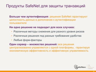 Продукты SafeNet для защиты транзакций

   Больше чем аутентификация: решения SafeNet гарантируют
    целостность данных в дополнение к аутентификации
    пользователя
   Ни одно решение не подходит для всех случаев:
      Различные методы снижения для разного уровня рисков
      Различные решения под разные требования удобства
      Любые форм-факторы
   Один сервер – множество решений: все решения
    централизованно управляются с одной платформы, гарантируя
    экономическую эффективность и эффективную управляемость




                                                                21
 