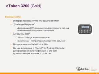 eToken 3200 (Gold)

Возможности:
      Интерфейс ввода ПИНа или защита ПИНом
      ―Challenge/Response‖
          До генерации OTP, пользователь должен ввести пас-код,
          отображаемый на странице приложения
      Алгоритмы OTP:
          X9.9 – Challenge response алгоритм
          Synchronous – проприетарный алгоритм по событию
      Поддерживается SafeWord и SAM
      Легкая интеграция с Check Point Endpoint Security:
      двухфакторная аутентификация и pre-boot
      аутентификация в одном устройстве




                                                                  29
 