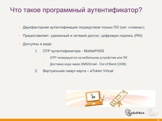 Что такое программный аутентификатор?

   Двухфакторная аутентификация посредством только ПО (нет «токена»)

   Предоставляет: удаленный и сетевой доступ, цифровую подпись (PKI)

   Доступны в виде:
         1.   OTP аутентификатора - MobilePASS
                  OTP генерируется на мобильном устройстве или ПК

                  Доставка кода через SMS/Email - Out of Band (OOB)

         2.   Виртуальная смарт-карта – eToken Virtual




                                                                       40
 