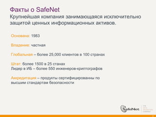 Факты о SafeNet
Крупнейшая компания занимающаяся исключительно
защитой ценных информационных активов.

Основана: 1983

Владение: частная

Глобальная – более 25,000 клиентов в 100 странах

Штат: более 1500 в 25 станах
Лидер в ИБ – более 550 инженеров-криптографов

Аккредитация – продукты сертифицированны по
высшим стандартам безопасности




                                                   3
 
