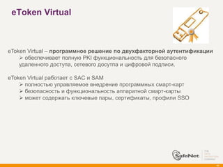 eToken Virtual



eToken Virtual – программное решение по двухфакторной аутентификации
     обеспечивает полную PKI функциональность для безопасного
    удаленного доступа, сетевого досутпа и цифровой подписи.

eToken Virtual работает с SAC и SAM
     полностью управляемое внедрение программных смарт-карт
     безопасность и функциональность аппаратной смарт-карты
     может содержать ключевые пары, сертификаты, профили SSO




                                                                       41
 