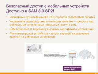 Безопасный доступ с мобильных устройств
Доступно в SAM 8.0 SP2!
• Управление аутентификацией iOS-устройств посредством политик
• Управление сертификатами и учетными записями – контроль над
  мобильными устройствами имеющими доступ в сеть
• SAM позволяет IT персоналу выдавать сертификаты устройствам
• Политики паролей устройства и запрет паролей/ кэширование
  паролей на мобильных устройствах




                                                                 45
 