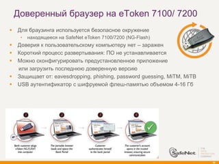 Доверенный браузер на eToken 7100/ 7200
   Для браузинга используется безопасное окружение
     •   находящееся на SafeNet eToken 7100/7200 (NG-Flash)
   Доверия к пользовательскому компьютеру нет – заражен
   Короткий процесс развертывания: ПО не устанавливается
   Можно сконфигурировать предустановленное приложение
    или загрузить последнюю доверенную версию
   Защищает от: eavesdropping, phishing, password guessing, MiTM, MiTB
   USB аутентификатор с шифруемой флеш-памятью объемом 4-16 Гб




                                                                          56
 