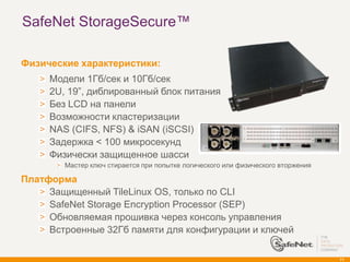 SafeNet StorageSecure™

Физические характеристики:
     Модели 1Гб/сек и 10Гб/сек
     2U, 19‖, диблированный блок питания
     Без LCD на панели
     Возможности кластеризации
     NAS (CIFS, NFS) & iSAN (iSCSI)
     Задержка < 100 микросекунд
     Физически защищенное шасси
        Мастер ключ стирается при попытке логического или физического вторжения

Платформа
     Защищенный TileLinux OS, только по CLI
     SafeNet Storage Encryption Processor (SEP)
     Обновляемая прошивка через консоль управления
     Встроенные 32Гб памяти для конфигурации и ключей

                                                                                  71
 