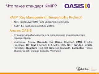 Что такое стандарт KMIP?

   KMIP (Key Management Interoperability Protocol)
      NSE использует KMIP для управления ключами
      KMIP 1.0 одобрен в октябре 2010 г.
   Альянс OASIS
      Стандарт дорабатывается для определения взаимодействия
      сервер-сервер
      Участники: Axway, Brocade, CA, Cisco, Cryptsoft, EMC, Emulex,
      Freescale, HP, IBM, Lexmark, LSI, Mitre, NSA, NIST, NetApp, Oracle,
      PrimeKey, Quantum, Red Hat, SafeNet, Skyworth, Symantec, Target,
      Thales, Venafi, Voltage Security, Vormetric




                                                                            72
 