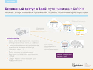 РЕШЕНИЕ



Безопасный доступ к SaaS: Аутентификация SafeNet
Защитить доступ к облачным приложениям с единым управлением аутентификацией



                                                              SaaS Apps                          Облачные приложения

                                                                                Salesforce.com


                                      Объединение
                                      SSO в облаке


                                                                                                      Goggle Apps


 Возможности
   Одно аутентификационное решение и
   для приложений на месте, и в облаках
                                                     Пользователь
   Объединение местных идентичностей                 аутентифицируется
   в облачные решения используя                      используя
   протокол SAML 2.0                                 корпоративный аккаунт

   Одно решение для всех форм-
   факторов: аппаратных, программных                                    SafeNet Authentication
   и OoB                                                                Manager (SAM)
   Google Apps и salesForce.com уже
   поддерживаются




                                                                                                                       86
 