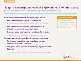 ПРОБЛЕМА



    Защита неконтролируемых виртуальных копий (instance)
    Достижение соответствия по изоляции и разделению полномочий



    Неограниченное копирование инстансов                         КЛЮЧЕВЫЕ ФАКТЫ
      Инстансы нерегулируемо копируются                          •   Изоляция данных
                                                                 •   Разделение полномочий
        Не прозрачно местоположение инстанса, нет аудита         •   Соответствие в облаках
                                                                 •   Аутентификация до пуска
      Инстансы используются конкурентами и
                                                                 •   Ролевая защита
      злонамеренными пользователями
      Возможности неограниченных brute force-атак
        Возврат к начальной копии и следующая попытка

   Незащищенный контейнер конфид. данных
      Похоже на кражу/потерю ноутбука, только
      инстанс всегда на сервере
      Виртуальность делает «периметр» существенно
      больше
        Не просто одиночная потеря, в потенциально все и сразу




                                                                                               87
 