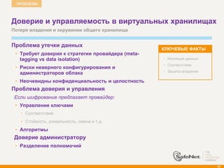 ПРОБЛЕМА



    Доверие и управляемость в виртуальных хранилищах
    Потеря владения и окружении общего хранилища


    Проблема утечки данных
                                                       КЛЮЧЕВЫЕ ФАКТЫ
       Требует доверия к стратегии провайдера (meta-
       tagging vs data isolation)                      •   Изоляция данных
                                                       •   Соответствие
       Риски неверного конфигурирования и
                                                           Защита владения
       администраторов облака                          •


       Неочевидны конфиденциальность и целостность
   Проблема доверия и управления
     Если шифрование предлагает провайдер:
       Управление ключами
         Соответствие
         Стойкость, уникальность, смена и т.д.
       Алгоритмы
    Доверие администратору
       Разделение полномочий



                                                                             89
 