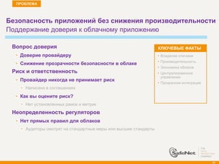 ПРОБЛЕМА



Безопасность приложений без снижения производительности
Поддержание доверия к облачному приложению

    Вопрос доверия                                                  КЛЮЧЕВЫЕ ФАКТЫ
      Доверие провайдеру                                            • Владение ключами
                                                                    • Производительность
      Снижение прозрачности безопасности в облаке
                                                                    • Экономика облаков
   Риск и ответственность                                          • Централизованное
                                                                      управление
      Провайдер никогда не принимает риск
                                                                    • Прозрачная интеграция
        Написано в соглашениях
      Как вы оцените риск?
        Нет установленных рамок и метрик
   Неопределенность регуляторов
      Нет прямых правил для облаков
        Аудиторы смотрят на стандартные меры или высшие стандарты




                                                                                              91
 