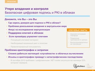 ПРОБЛЕМА



    Утеря владения и контроля
    Безопасная цифровая подпись и PKI в облаках

    Докажите, что Вы – это Вы
      Где корень доверия для подписи и PKI в облаке?
      Проблема доказывания владения в виртуальном мире
      Фокус на исследование виртуализации                          КЛЮЧЕВЫЕ ФАКТЫ
      Поддержка ключей в облаках                                   •   Широкая интеграция
                                                                       платформ
       Если провайдер управляет ключами
                                                                   •   Разделение
        Походящий ключевой материал                                    приложений от данных
                                                                   •   Высокопроизводительн
        Необходимый жизненный цикл и политики                          ые транзакции
        Привилегированный пользователь
   Проблема криптографии и энтропии
      Сложно добиться настоящей «случайности» в облачных вычислениях
      Изъяны в криптографии приведут к катастрофическим последствиям
        В сентябре 2010 проблема с шифрованными .NET-cookie затронула как минимум 25%
        интернет серверов.



                                                                                              93
 