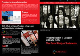 Protecting Freedom of Expression
and Digital Rights:
The Case Study of Indonesia
Southeast Asia Freedom of Expression Network
SAFENET
Southeast Asia Freedom of Expression NetworkFreedom to Access Information
Privacy
CSOs Efforts to Protect Freedom of Expression
and Digital Rights in Indonesia
TRUST+ database is a list of websites that contain negative content, mostly pornography. In the
past, the list was managed by Ministry of Communication and Information Technology (MCIT).
ISPs must block content listed in TRUST+ database or their business license will be revoked by the
government. Due to the lack of transparency and imprecise blocking mechanism, there have been
reports that breastfeeding website, video sharing website such as Vimeo, environment websites
such as Orang Utan protection, LGBT websites such as ourvoice.org, and Papua websites such as
papuapost.com are blocked.
The Citizen Lab's report on the spy
software FinFisher found it to be present
at 5 different telecommunication
companies.
We also received an anonymous tip that
the National Intelligence Board (BIN)
has planted FinSpy, a variant of
FinFisher, to surveil their targets.
Friends for Fair Information and
Communication (SIKA): a new group of
CSO, previously from Internet Defender
Front: A group which carries out legal
intervention on internet price and government
tax on ISPs and KIDP/Broadcast Democracy:
a group which conducts legal intervention on
digital broadcasting issues.
Jakarta residents campaign on "Netizen Prison" on Car Free Day (9 November 2014). The campaign was carried
out by SafeNet and its network to draw public and government attention about the importance of repealing Article
27 Paragraph 3 of the UU ITE.
Digital Democracy Forum (FDD):Aforum which
promotes freedom of expression as a basic
element for democracy, advocates for the
creation of open data clubs, and develops
democratic tools for people to participate in
politics.
Internet Without Fear Coalition (KITA): A
coalition which gives legal advocacy for
netizens who are in trial, educates lawyers and
judges about Internet Law and Human Rights,
launches public campaigns to increase
awareness and solidarity.
Indonesia CSOs Network for Internet
Governance (ID-CONFIG): a
coalition of civil society groups that
focuses on multi-stakeholder
principle of internet governance.
www.safenetvoice.orginfo@safenetvoice.org @safenetvoice
 