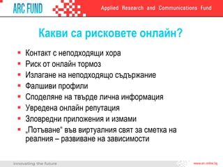 Какви са рисковете онлайн? Контакт с неподходящи хора Риск от онлайн тормоз Излагане на неподходящо съдържание Фалшиви профили Споделяне на твърде лична информация Увредена онлайн репутация Зловредни приложения   и измами „ Потъване“ във виртуалния свят за сметка на реалния – развиване на зависимости 
