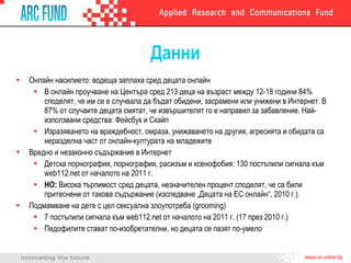 Данни Онлайн насилието: водеща заплаха сред децата онлайн В онлайн проучване на Центъра сред 213 деца на възраст между 12-18 години 84% споделят, че им се е случвала да бъдат обидени, засрамени или унижени в Интернет. В 87% от случаите децата смятат, че извършителят го е направил за забавление. Най-използвани средства: Фейсбук и Скайп Изразяването на враждебност, омраза, унижаването на другия, агресията и обидата са неразделна част от онлайн-културата на младежите  Вредно и незаконно съдържание в Интернет Детска порнография, порнография, расизъм и ксенофобия: 130 постъпили сигнала към  web112.net  от началото на 2011 г. НО:  Висока търпимост сред децата, незначителен процент споделят, че са били притеснени от такова съдържание  ( изследване „Децата на ЕС онлайн“, 2010 г. ) . Подмамване на дете с цел сексуална злоупотреба ( grooming ) 7   постъпили сигнала към  web112.net  от началото на 2011 г.  ( 17 през 2010 г. ) Педофилите стават по-изобретателни, но децата се пазят по-умело 