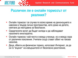 Различен ли е онлайн тормозът от реалния? Онлайн тормозът се случва по всяко време на денонощието и навлиза в твърде лични пространства, като дома на детето, смятани до неотдавна за безопасни. Свидетелите могат да бъдат хиляди и да наблюдават насилието многократно. Онлайн тормозът най-често е между ученици, но и между хора от различни поколения. Учители също стават обект на такова насилие.  Деца, обекти на физически тормоз, използват Интернет, за да си го “върнат” на извършителя от безопасно разстояние.  