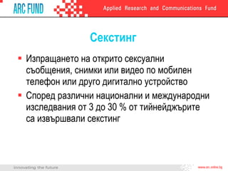Секстинг Изпращането на открито сексуални съобщения, снимки или видео по мобилен телефон или друго дигитално устройство  Според различни национални и международни изследвания от 3 до 30 % от тийнейджърите са извършвали секстинг 