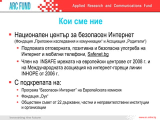 Кои сме ние Национален център за безопасен Интернет  ( Фондация „Приложни изследвания и комуникации“ и Асоциация „Родители“ ) Подпомага отговорната, позитивна и безопасна употреба на Интернет и мобилни телефони,  Safenet.bg Член на   INSAFE  мрежата на европейски центрове от 2008 г. и на Международната асоциация на интернет-горещи линии  INHOPE  от 2006 г. С подкрепата на: Програма “Безопасен Интернет” на Европейската комисия Фондация „Оук“ Обществен съвет от 22  държавни, частни и неправителствени институции и организации 
