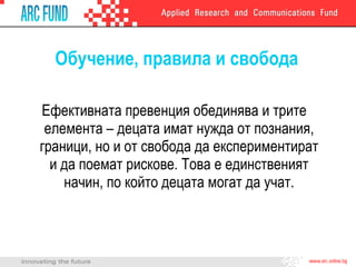 Обучение, правила и свобода Ефективната превенция обединява и трите елемента – децата имат нужда от познания, граници, но и от свобода да експериментират и да поемат рискове. Това е единственият начин, по който децата могат да учат. 