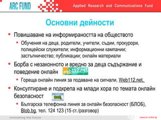 Основни дейности Повишаване на информираността на обществото Обучения на деца, родители, учители, съдии, прокурори, полицейски служители; информационни кампании; застъпничество; публикации; онлайн материали Борба с незаконното и вредно за деца съдържание и поведение онлайн Гореща онлайн линия за подаване на сигнали,  Web112.net ,  Консултиране и подкрепа на млади хора по темата онлайн безопасност Българска телефонна линия за онлайн безопасност (БЛОБ),  Blob.bg ,  тел. 124 123 (1 5  ст./разговор) 