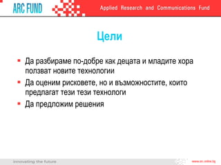 Цели Да разбираме по-добре как децата и младите хора ползват новите технологии  Да оценим рисковете, но и възможностите, които предлагат тези тези технологи Да предложим решения 