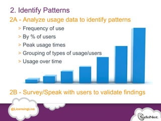2. Identify Patterns
 2A - Analyze usage data to identify patterns
                 Frequency of use
                 By % of users
                 Peak usage times
                 Grouping of types of usage/users
                 Usage over time




 2B - Survey/Speak with users to validate findings

   @LicensingLive

© SafeNet Confidential and Proprietary

                                                     19
 