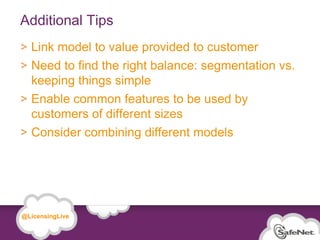 Additional Tips
         Link model to value provided to customer
         Need to find the right balance: segmentation vs.
         keeping things simple
         Enable common features to be used by
         customers of different sizes
         Consider combining different models




   @LicensingLive

© SafeNet Confidential and Proprietary

                                                            25
 