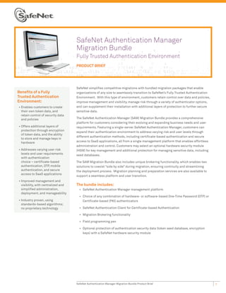 SafeNet Authentication Manager
                                      Migration Bundle
                                      Fully Trusted Authentication Environment
                                      PRODUCT BRIEF




                                      SafeNet simplifies competitive migrations with bundled migration packages that enable
Benefits of a Fully                   organizations of any size to seamlessly transition to SafeNet’s Fully Trusted Authentication
Trusted Authentication                Environment. With this type of environment, customers retain control over data and policies,
Environment:                          improve management and visibility, manage risk through a variety of authenticator options,
•	 Enables customers to create        and can supplement their installation with additional layers of protection to further secure
   their own token data, and          sensitive data.
   retain control of security data
   and policies                       The SafeNet Authentication Manager (SAM) Migration Bundle provides a comprehensive
                                      platform for customers considering their evolving and expanding business needs and user
•	 Offers additional layers of        requirements. Featuring a single-server SafeNet Authentication Manager, customers can
   protection through encryption      expand their authentication environment to address varying risk and user levels through
   of token data, and the ability
                                      different authentication methods, including certificate-based authentication and secure
   to store and manage keys in
   hardware                           access to SaaS applications, all from a single management platform that enables effortless
                                      administration and control. Customers may select an optional hardware security module
•	 Addresses varying user risk        (HSM) for key management and additional protection for managing sensitive data, including
   levels and user requirements       seed databases.
   with authentication
   choice – certificate-based         The SAM Migration Bundle also includes unique brokering functionality, which enables two
   authentication, OTP, mobile        solutions to coexist “side by side” during migration, ensuring continuity and streamlining
   authentication, and secure         the deployment process. Migration planning and preparation services are also available to
   access to SaaS applications
                                      support a seamless platform and user transition.
•	 Improved management and
   visibility, with centralized and   The bundle includes:
   simplified administration,           •	 SafeNet Authentication Manager management platform
   deployment, and manageability
                                        •	 Choice of any combination of hardware- or software-based One-Time Password (OTP) or
•	 Industry proven, using                  Certificate-based (PKI) authenticators
   standards-based algorithms;
   no proprietary technology            •	 SafeNet Authentication Client for Certificate-based Authentication

                                        •	 Migration Brokering functionality

                                        •	 Field programming pen

                                        •	 Optional protection of authentication security data (token seed database, encryption
                                           keys) with a SafeNet hardware security module




                                      SafeNet Authentication Manager Migration Bundle Product Brief                                  1
 