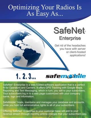 Optimizing Your Radios Is
         As Easy As...

                                             SafeNet                     ®


                                                  Enterprise
                                              Get rid of the headaches
                                                  you have with server
                                                        or client-hosted
                                                           applications!




SafeNet® Enterprise is a web-hosted software application that is a perfect
fit for Operators and Carriers. It offers GPS Tracking with Google Maps,
Reporting and Text Messaging, which in turn, you sell to your subscribers.
Your subscribers log in to a web page customized with your company
name, logo and information.

SafeMobile® hosts, maintains and manages your database and accounts,
while you hold full administrative rights to all of your subscribers.

Offering SafeNet® Enterprise to your customer base will add to your
revenue stream through monthly airtime charges that your subscribers pay.
 