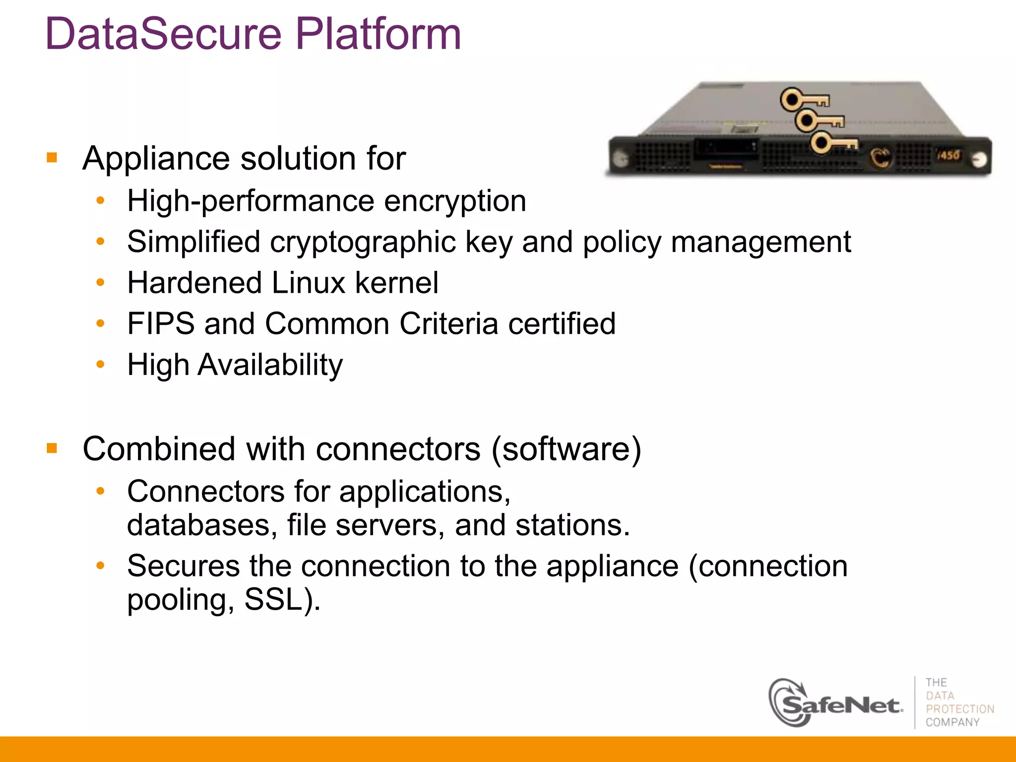 DataSecure Platform

 Appliance solution for
   •   High-performance encryption
   •   Simplified cryptographic key and policy management
   •   Hardened Linux kernel
   •   FIPS and Common Criteria certified
   •   High Availability

 Combined with connectors (software)
   • Connectors for applications,
     databases, file servers, and stations.
   • Secures the connection to the appliance (connection
     pooling, SSL).
 