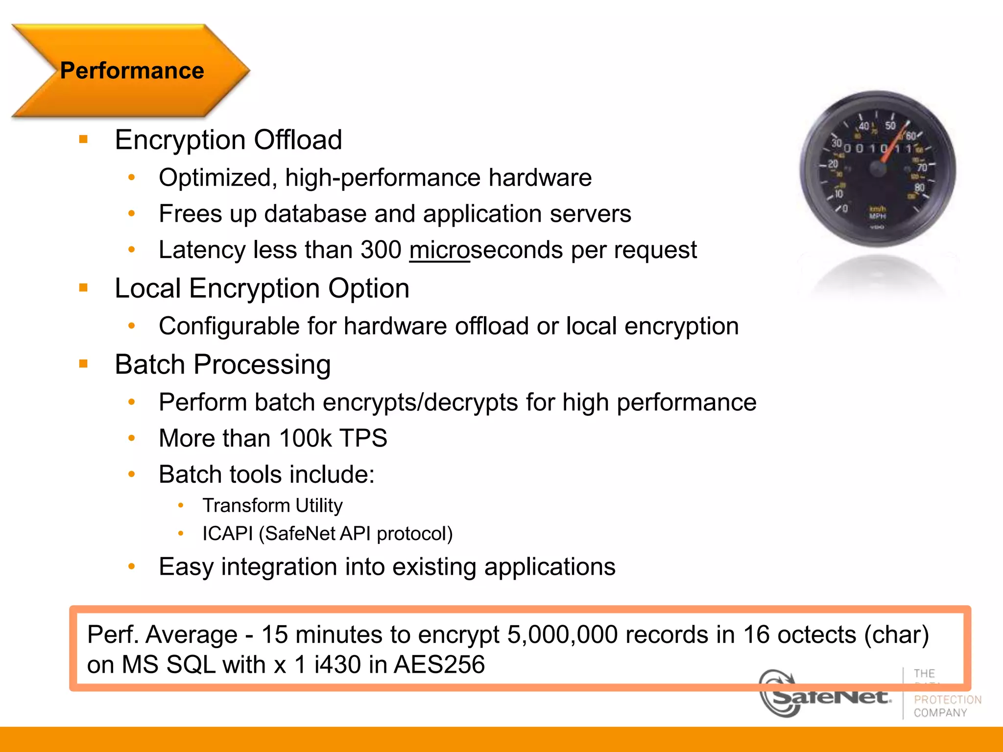 Performance

  Encryption Offload
     • Optimized, high-performance hardware
     • Frees up database and application servers
     • Latency less than 300 microseconds per request
  Local Encryption Option
     • Configurable for hardware offload or local encryption
  Batch Processing
     • Perform batch encrypts/decrypts for high performance
     • More than 100k TPS
     • Batch tools include:
          • Transform Utility
          • ICAPI (SafeNet API protocol)
     • Easy integration into existing applications

  Perf. Average - 15 minutes to encrypt 5,000,000 records in 16 octects (char)
  on MS SQL with x 1 i430 in AES256
 