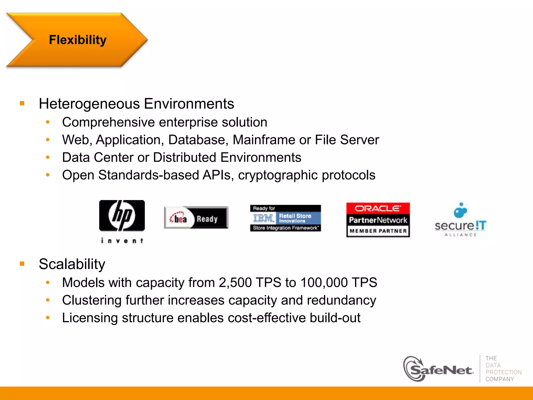 Flexibility




 Heterogeneous Environments
   •   Comprehensive enterprise solution
   •   Web, Application, Database, Mainframe or File Server
   •   Data Center or Distributed Environments
   •   Open Standards-based APIs, cryptographic protocols




 Scalability
   • Models with capacity from 2,500 TPS to 100,000 TPS
   • Clustering further increases capacity and redundancy
   • Licensing structure enables cost-effective build-out
 