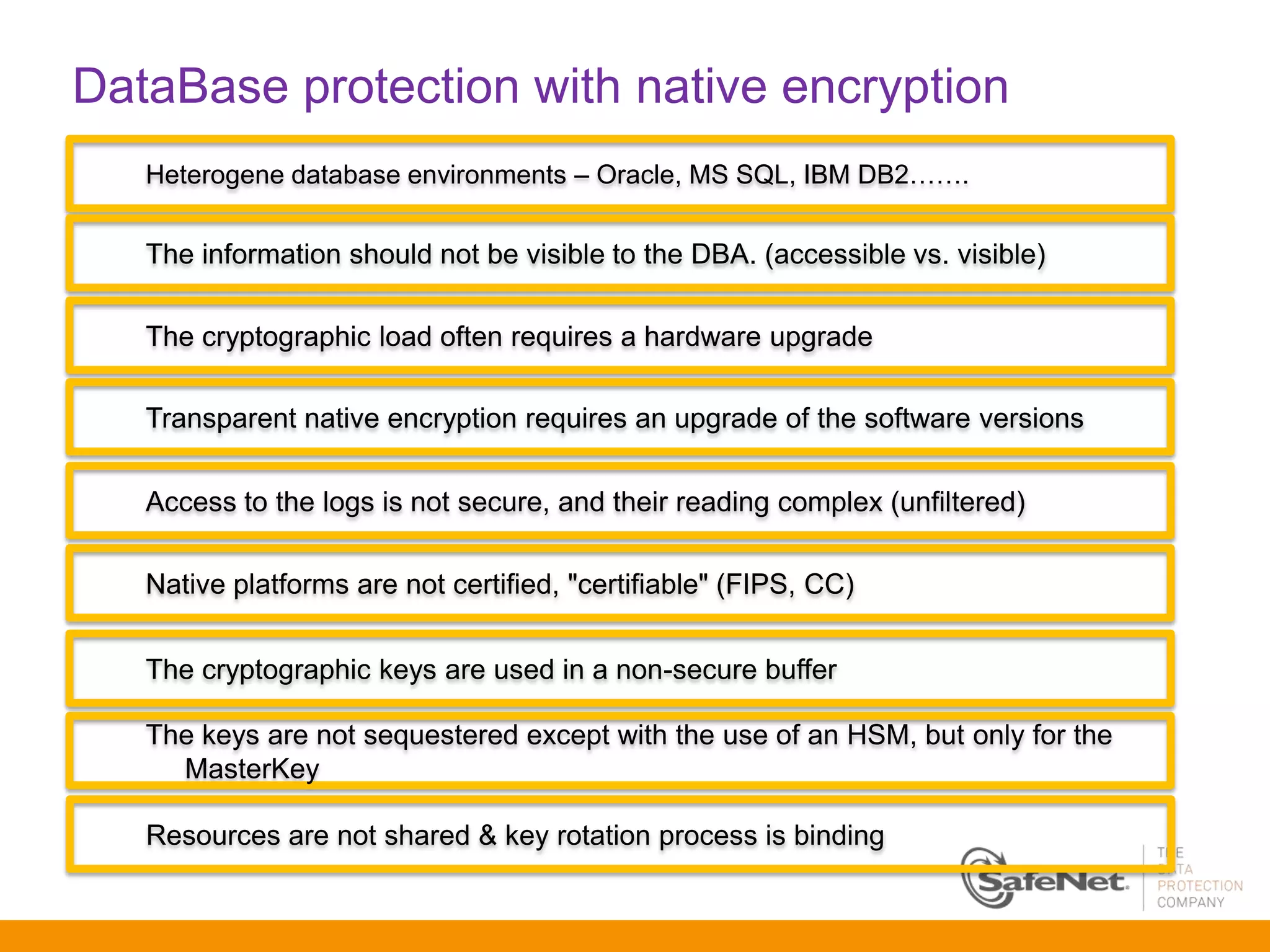 DataBase protection with native encryption
   Heterogene database environments – Oracle, MS SQL, IBM DB2…….


   The information should not be visible to the DBA. (accessible vs. visible)

   The cryptographic load often requires a hardware upgrade

   Transparent native encryption requires an upgrade of the software versions

   Access to the logs is not secure, and their reading complex (unfiltered)

   Native platforms are not certified, "certifiable" (FIPS, CC)


   The cryptographic keys are used in a non-secure buffer

   The keys are not sequestered except with the use of an HSM, but only for the
     MasterKey

   Resources are not shared & key rotation process is binding
 