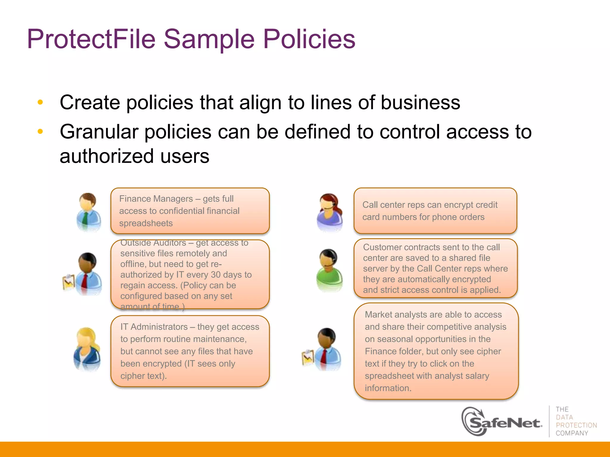 ProtectFile Sample Policies

• Create policies that align to lines of business
• Granular policies can be defined to control access to
  authorized users
         Finance Managers – gets full
                                               Call center reps can encrypt credit
         access to confidential financial
                                               card numbers for phone orders
         spreadsheets

         Outside Auditors – get access to
                                               Customer contracts sent to the call
         sensitive files remotely and
                                               center are saved to a shared file
         offline, but need to get re-
                                               server by the Call Center reps where
         authorized by IT every 30 days to
                                               they are automatically encrypted
         regain access. (Policy can be
                                               and strict access control is applied.
         configured based on any set
         amount of time.)
                                               Market analysts are able to access
         IT Administrators – they get access   and share their competitive analysis
         to perform routine maintenance,       on seasonal opportunities in the
         but cannot see any files that have    Finance folder, but only see cipher
         been encrypted (IT sees only          text if they try to click on the
         cipher text).                         spreadsheet with analyst salary
                                               information.
 