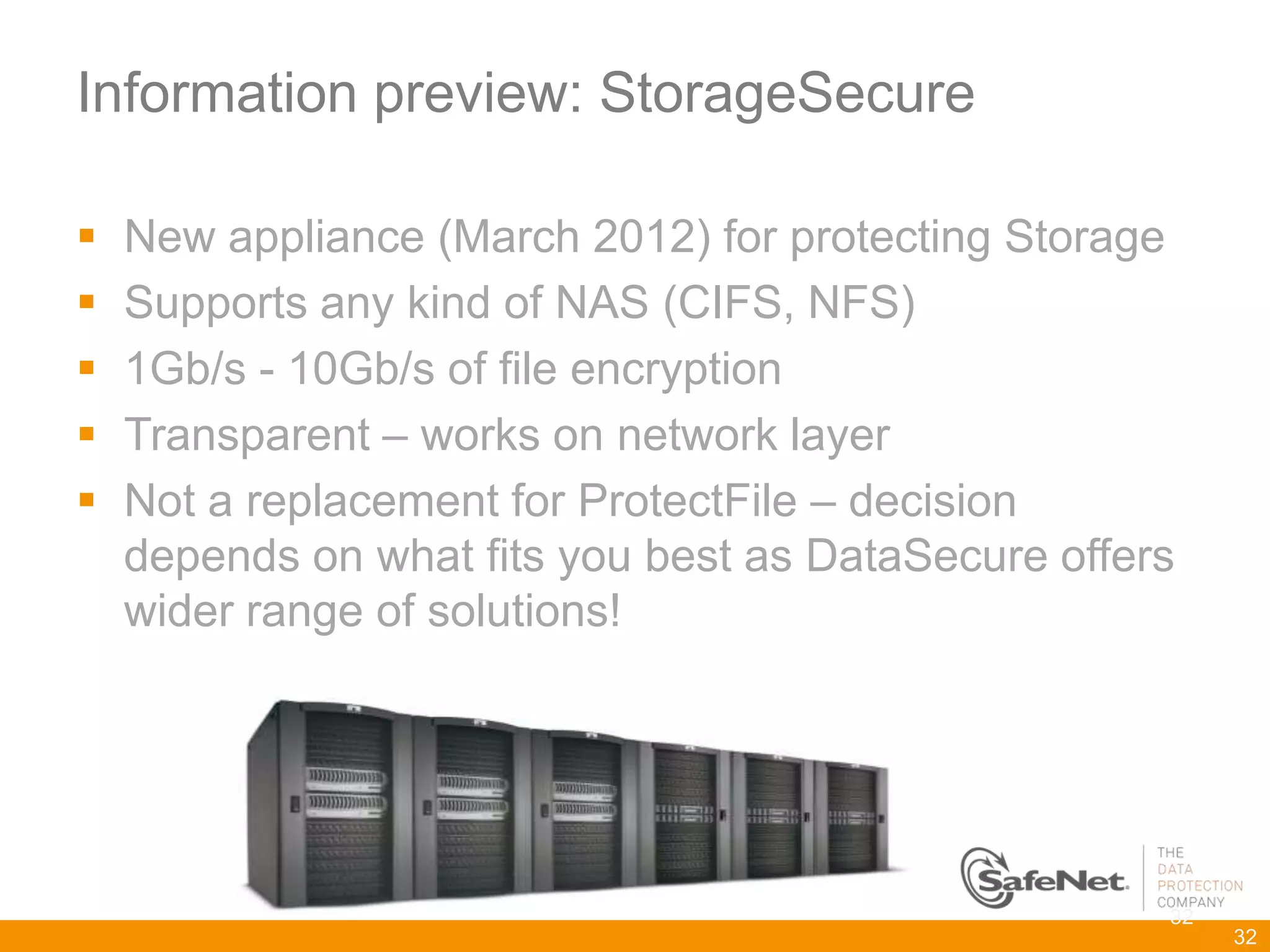 Information preview: StorageSecure

   New appliance (March 2012) for protecting Storage
   Supports any kind of NAS (CIFS, NFS)
   1Gb/s - 10Gb/s of file encryption
   Transparent – works on network layer
   Not a replacement for ProtectFile – decision
    depends on what fits you best as DataSecure offers
    wider range of solutions!




                                                     32
                                                          32
 