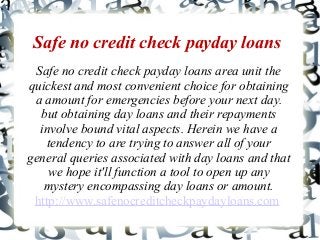 Safe no credit check payday loans
Safe no credit check payday loans area unit the
quickest and most convenient choice for obtaining
a amount for emergencies before your next day.
but obtaining day loans and their repayments
involve bound vital aspects. Herein we have a
tendency to are trying to answer all of your
general queries associated with day loans and that
we hope it'll function a tool to open up any
mystery encompassing day loans or amount.
http://www.safenocreditcheckpaydayloans.com
 