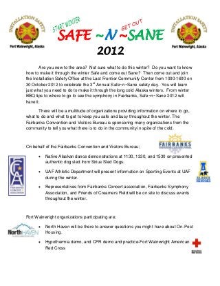 SAFE ~N ~SANE
                                     2012
       Are you new to the area? Not sure what to do this winter? Do you want to know
how to make it through the winter Safe and come out Sane? Then come out and join
the Installation Safety Office at the Last Frontier Community Center from 1000-1600 on
30 October 2012 to celebrate the 3rd Annual Safe~n~Sane safety day. You will learn
just what you need to do to make it through the long cold Alaska winters. From winter
BBQ tips to where to go to see the symphony in Fairbanks, Safe~n~Sane 2012 will
have it.

       There will be a multitude of organizations providing information on where to go,
what to do and what to get to keep you safe and busy throughout the winter. The
Fairbanks Convention and Visitors Bureau is sponsoring many organizations from the
community to tell you what there is to do in the community in spite of the cold.



On behalf of the Fairbanks Convention and Visitors Bureau;

         Native Alaskan dance demonstrations at 1130, 1330, and 1530 on presented
          authentic dog sled from Sirius Sled Dogs.

         UAF Athletic Department will present information on Sporting Events at UAF
          during the winter.

         Representatives from Fairbanks Concert association, Fairbanks Symphony
          Association, and Friends of Creamers Field will be on site to discuss events
          throughout the winter.



Fort Wainwright organizations participating are;

         North Haven will be there to answer questions you might have about On-Post
          Housing.

         Hypothermia demo, and CPR demo and practice-Fort Wainwright American
          Red Cross
 