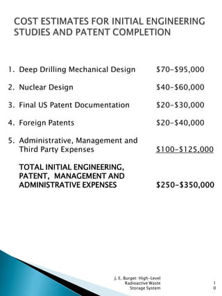 1
0
1. Deep Drilling Mechanical Design $70-$95,000
2. Nuclear Design $40-$60,000
3. Final US Patent Documentation $20-$30,000
4. Foreign Patents $20-$40,000
5. Administrative, Management and
Third Party Expenses $100-$125,000
TOTAL INITIAL ENGINEERING,
PATENT, MANAGEMENT AND
ADMINISTRATIVE EXPENSES $250-$350,000
J. E. Burget: High-Level
Radioactive Waste
Storage System
 
