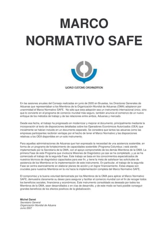 MARCO
NORMATIVO SAFE
En las sesiones anuales del Consejo realizadas en junio de 2005 en Bruselas, los Directores Generales de
Aduanas que representaban a los Miembros de la Organización Mundial de Aduanas (OMA) adoptaron por
unanimidad el Marco Normativo SAFE. No sólo que esta adopción sea un instrumento internacional único, sino
que lo convierte en el programa de comercio mundial más seguro, también anuncia el comienzo de un nuevo
enfoque de los métodos de trabajo y de las relaciones entre ambos, Aduanas y mercado.
Desde esa fecha, el trabajo ha progresado en modernizar y mejorar el documento, principalmente mediante la
incorporación al texto de disposiciones detalladas sobre los Operadores Económicos Autorizados (OEA) que
inicialmente se habían incluido en un documento separado. Se considera que tantos las aduanas como las
empresas participantes recibirán ventajas por el hecho de tener el Marco Normativo y las disposiciones
relativas a los OEA disponibles en un solo instrumento.
Para aquellas administraciones de Aduanas que han expresado la necesidad de una asistencia sostenible, en
forma de un programa de fortalecimiento de capacidades sostenible (Programa Columbus ) está siendo
implementado por la Secretaría de la OMA, con el apoyo comprometido de los demás Miembros de la OMA. La
primera Fase de este Programa que involucra Misiones de Diagnóstico ya casi se ha completado, y ya se ha
comenzado el trabajo de la segunda Fase. Este trabajo se basa en los conocimientos especializados de
nuestros técnicos de diagnóstico capacitados para ese fin, y tiene la meta de satisfacer las solicitudes de
asistencia de los Miembros en la implementación de este instrumento. En particular, el trabajo de la segunda
Fase se centra esencialmente en elaborar planes de acción y en lograr financiamiento. Estas etapas son
cruciales para nuestros Miembros en la vía hacia la implementación completa del Marco Normativo SAFE.
El compromiso y la buena voluntad demostrada por los Miembros de la OMA para aplicar el Marco Normativo
SAFE, demuestra claramente su deseo para asegurar y facilitar el comercio mundial con el fin de recoger todos
los beneficios sociales, financieros y económicos. Este instrumento consolidado es deseado por todos los
Miembros de la OMA, sean desarrollados o en vías de desarrollo, y de este modo se hará posible conseguir
grandes beneficios de los efectos positivos de la globalización.
Michel Danet
Secretario General
Organización Mundial de Aduana
Junio 2007
 