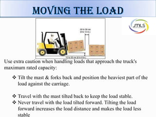Use extra caution when handling loads that approach the truck's
maximum rated capacity:
 Tilt the mast & forks back and position the heaviest part of the
load against the carriage.
 Travel with the mast tilted back to keep the load stable.
 Never travel with the load tilted forward. Tilting the load
forward increases the load distance and makes the load less
stable
 