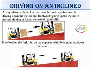 Always drive with the load on the uphill side - go backwards
driving down the incline and frontwards going up the incline to
prevent tipping or losing control of the forklift.
If no load on the forklifts, do the opposite with forks pointing down
the ramp
 