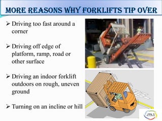  Driving too fast around a
corner
 Driving off edge of
platform, ramp, road or
other surface
 Driving an indoor forklift
outdoors on rough, uneven
ground
 Turning on an incline or hill
 