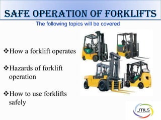 The following topics will be covered
How a forklift operates
Hazards of forklift
operation
How to use forklifts
safely
 
