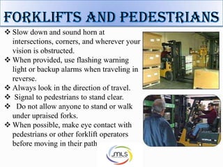  Slow down and sound horn at
intersections, corners, and wherever your
vision is obstructed.
 When provided, use flashing warning
light or backup alarms when traveling in
reverse.
 Always look in the direction of travel.
 Signal to pedestrians to stand clear.
 Do not allow anyone to stand or walk
under upraised forks.
 When possible, make eye contact with
pedestrians or other forklift operators
before moving in their path.
 