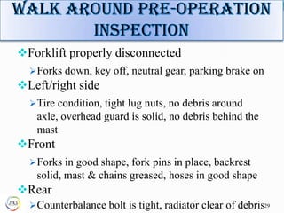 Forklift properly disconnected
Forks down, key off, neutral gear, parking brake on
Left/right side
Tire condition, tight lug nuts, no debris around
axle, overhead guard is solid, no debris behind the
mast
Front
Forks in good shape, fork pins in place, backrest
solid, mast & chains greased, hoses in good shape
Rear
Counterbalance bolt is tight, radiator clear of debris29
 