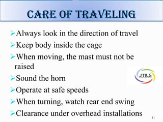 Always look in the direction of travel
Keep body inside the cage
When moving, the mast must not be
raised
Sound the horn
Operate at safe speeds
When turning, watch rear end swing
Clearance under overhead installations 31
 
