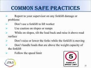 32
 Report to your supervisor on any forklift damage or
problems
 Don’t use a forklift to lift worker
 Use caution on slopes or ramps
 While on slopes, tilt the load back and raise it above road
surface
 Don’t raise or lower the forks while the forklift is moving
 Don’t handle loads that are above the weight capacity of
the forklift
 Follow the speed limit
 